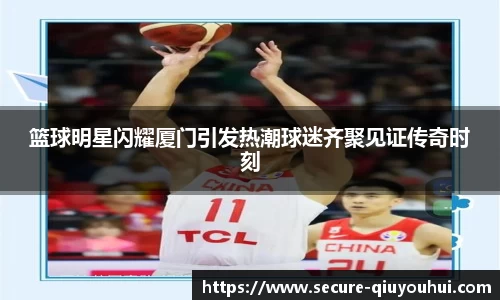 篮球明星闪耀厦门引发热潮球迷齐聚见证传奇时刻